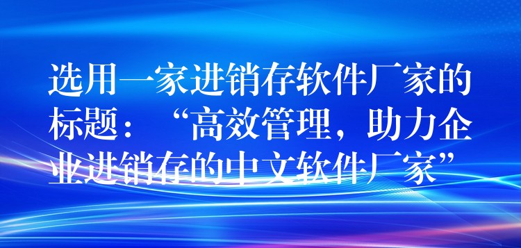 选用一家进销存软件厂家的标题：“高效管理，助力企业进销存的中文软件厂家”