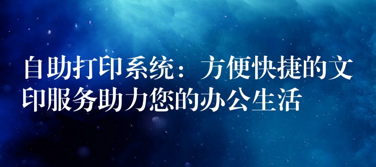 自助打印系统：方便快捷的文印服务助力您的办公生活